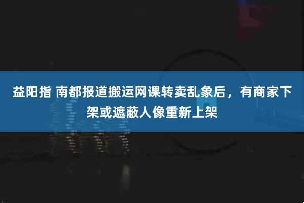 益阳指 南都报道搬运网课转卖乱象后，有商家下架或遮蔽人像重新上架