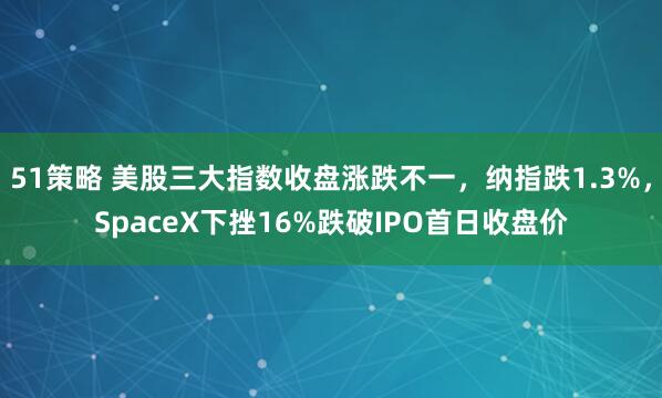 51策略 美股三大指数收盘涨跌不一，纳指跌1.3%，SpaceX下挫16%跌破IPO首日收盘价