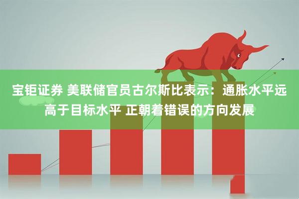 宝钜证券 美联储官员古尔斯比表示：通胀水平远高于目标水平 正朝着错误的方向发展