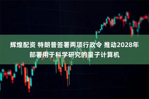 辉煌配资 特朗普签署两项行政令 推动2028年部署用于科学研究的量子计算机