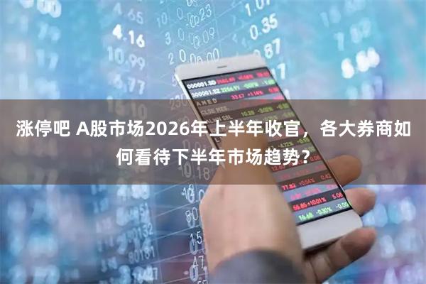 涨停吧 A股市场2026年上半年收官，各大券商如何看待下半年市场趋势？