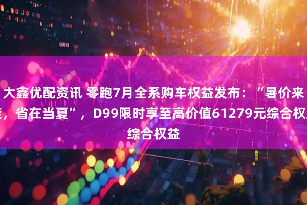 大鑫优配资讯 零跑7月全系购车权益发布：“暑价来袭，省在当夏”，D99限时享至高价值61279元综合权益