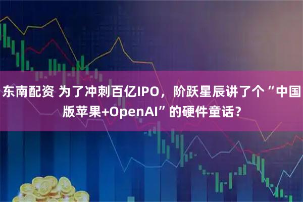 东南配资 为了冲刺百亿IPO，阶跃星辰讲了个“中国版苹果+OpenAI”的硬件童话？