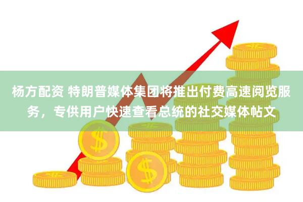 杨方配资 特朗普媒体集团将推出付费高速阅览服务，专供用户快速查看总统的社交媒体帖文