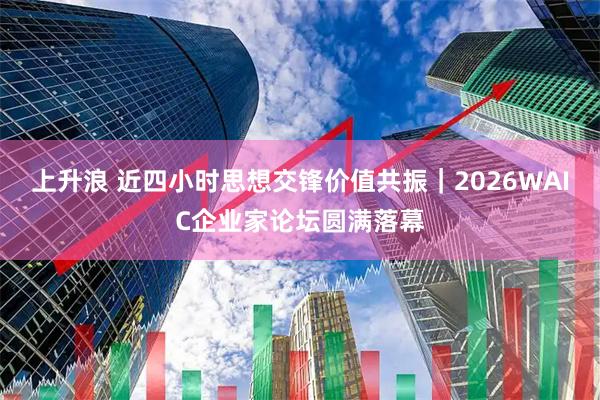 上升浪 近四小时思想交锋价值共振｜2026WAIC企业家论坛圆满落幕