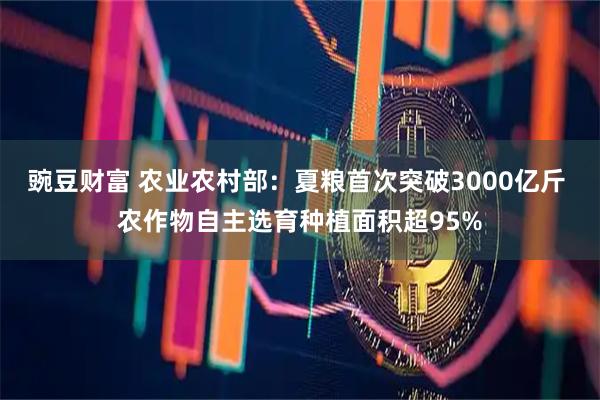 豌豆财富 农业农村部：夏粮首次突破3000亿斤 农作物自主选育种植面积超95%