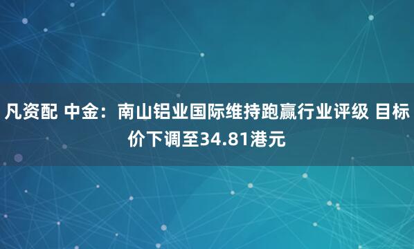 凡资配 中金：南山铝业国际维持跑赢行业评级 目标价下调至34.81港元