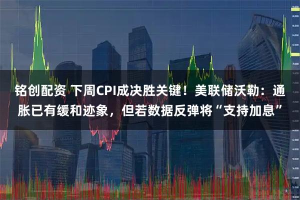 铭创配资 下周CPI成决胜关键!美联储沃勒:通胀已有缓和迹象,但若数据反弹将“支持加息”