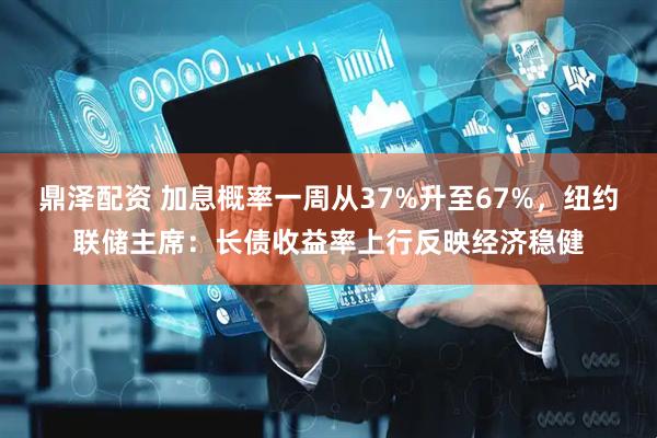 鼎泽配资 加息概率一周从37%升至67%，纽约联储主席：长债收益率上行反映经济稳健