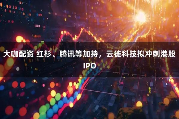 大咖配资 红杉、腾讯等加持,云徙科技拟冲刺港股IPO