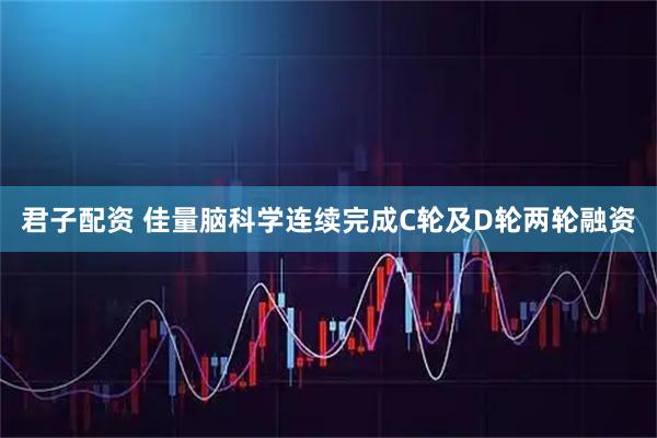 君子配资 佳量脑科学连续完成C轮及D轮两轮融资
