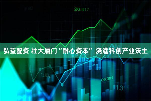 弘益配资 壮大厦门“耐心资本” 浇灌科创产业沃土